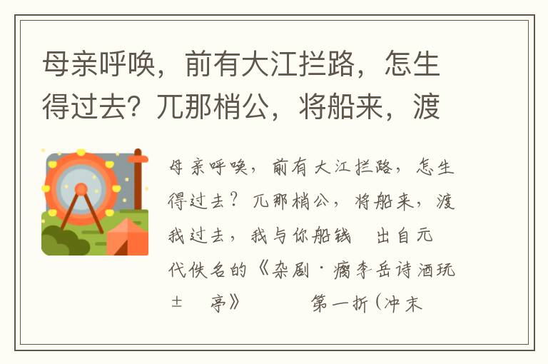 母亲呼唤，前有大江拦路，怎生得过去？兀那梢公，将船来，渡我过去，我与你船钱