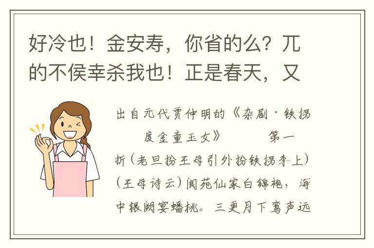 好冷也！金安寿，你省的么？兀的不侯幸杀我也！正是春天，又临夏暑，顷刻秋霜，逡巡冬雪