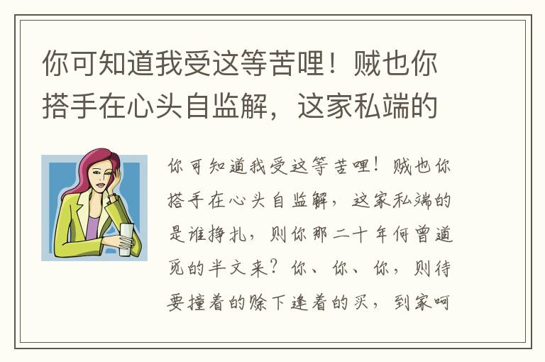 你可知道我受这等苦哩！贼也你搭手在心头自监解，这家私端的是谁挣扎，则你那二十年何曾道觅的半文来？你、你、你，则待要撞着的赊下逢着的买，到家呵抹着的当了拿着的卖