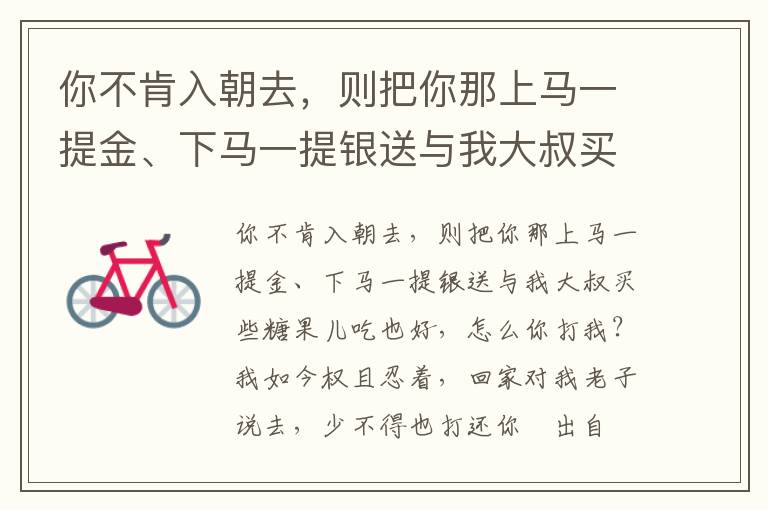 你不肯入朝去，則把你那上馬一提金、下馬一提銀送與我大叔買些糖果兒吃也好，怎么你打我？我如今權且忍著，回家對我老子說去，少不得也打還你