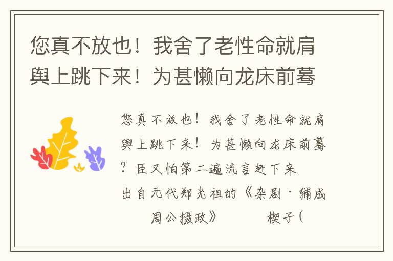 您真不放也！我舍了老性命就肩輿上跳下來！為甚懶向龍床前驀？臣又怕第二遍流言趕下來