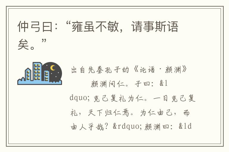 仲弓曰：“雍雖不敏，請事斯語矣?！?/></p>
							<p>出自先秦孔子的《論語·顏淵》</p>            <p>顏淵問仁。子曰：“克己復禮為仁。一日克己復禮，天下歸仁焉。為仁由己，而由人乎哉？”顏淵曰：“請問其目。”子曰：“非禮勿視，非禮勿聽，非禮勿言，非禮勿動。”顏淵曰：“回雖不敏，請事斯語矣。”<br />　　仲弓問仁。子曰：“出門如見大賓，使民如承大祭。己所不欲，勿施于人。在邦無怨，在家無怨。”仲弓曰：“雍雖不敏，請事斯語矣。”<br />　　司馬牛問仁。子曰：“仁者其言也讱。”曰：“其言也讱，斯謂之仁已乎？”子曰：“為之難，言之得無讱乎？”<br />　　司馬牛問君子。子曰：“君子不憂不懼。”曰：“不憂不懼，斯謂之君子已乎？”子曰：“內省不疚，夫何憂何懼？”<br />　　司馬牛憂曰：“人皆有兄弟，我獨亡。”子夏曰：“商聞之矣：死生有命，富貴在天。君子敬而無失，與人恭而有禮。四海之內，皆兄弟也。君子何患乎無兄弟也？”<br />　　子張問明。子曰：“浸潤之譖，膚受之愬，不行焉。可謂明也已矣。浸潤之譖膚受之愬不行焉，可謂遠也已矣。”<br />　　子貢問政。子曰：“足食。足兵。民信之矣。”子貢曰：“必不得已而去，于斯三者何先？”曰：“去兵。”子貢曰：“必不得已而去，于斯二者何先？”曰：“去食。自古皆有死，民無信不立。”<br />　　棘子成曰：“君子質而已矣，何以文為？”子貢曰：“惜乎！夫子之說，君子也。駟不及舌。文猶質也，質猶文也。虎豹之(革享)，猶犬<br />　　羊之(革享)。”<br />　　哀公問于有若曰：“年饑，用不足，如之何？”有若對曰：“盍徹乎？”曰：“二，吾猶不足，如之何其徹也？”對曰：“百姓足，君孰與不足？百姓不足，君孰與足？”<br />　　子張問崇德、辨惑。子曰：“主忠信，徙義，崇德也。愛之欲其生，惡之欲其死。既欲其生，又欲其死，是惑也。”<br />　　齊景公問政于孔子?？鬃訉υ唬?ldquo;君君，臣臣，父父，子子。”公曰：“善哉！信如君不君，臣不臣，父不父，子不子，雖有粟，吾得而食諸？”<br />　　子曰：“片言可以折獄者，其由也與？”子路無宿諾。<br />　　子曰：“聽訟，吾猶人也，必也使無訟乎！”<br />　　子張問政。子曰：“居之無倦，行之以忠。”<br />　　子曰：“君子博學于文，約之以禮，亦可以弗畔矣夫！”<br />　　子曰：“君子成人之美，不成人之惡。小人反是。”<br />　　季康子問政于孔子?？鬃訉υ唬?ldquo;政者，正也。子帥以正，孰敢不正？”<br />　　季康子患盜，問于孔子。孔子對曰：“茍子之不欲，雖賞之不竊。”<br />　　季康子問政于孔子曰：“如殺無道，以就有道，何如？”孔子對曰：“子為政，焉用殺？子欲善，而民善矣。君子之德風，小人之德草。草上之風，必偃。”<br />　　子張問：“士何如斯可謂之達矣？”子曰：“何哉，爾所謂達者？”子張對曰：“在邦必聞，在家必聞。”子曰：“是聞也，非達也。夫達也者，質直而好義，察言而觀色，慮以下人。在邦必達，在家必達。夫聞也者，色取仁而行違，居之不疑。在邦必聞，在家必聞。”<br />　　樊遲從游于舞雩之下，曰：“敢問崇德、修慝、辨惑。”子曰：“善<br />　　哉問！先事后得，非崇德與？攻其惡，無攻人之惡，非修慝與？一朝之忿，忘其身，以及其親，非惑與？”<br />　 　樊遲問仁。子曰：“愛人。”問知。子曰：“知人。”樊遲未達。子曰：“舉直錯諸枉，能使枉者直。”樊遲退，見子夏。曰：“鄉也吾見于夫子而問知，子曰， ‘舉直錯諸枉，能使枉者直’，何謂也？”子夏曰：“富哉言乎！舜有天下，選于眾，舉皋陶，不仁者遠矣。湯有天下，選于眾，舉伊尹，不仁者遠矣。”<br />　　子貢問友。子曰：“忠告而善道之，不可則止，無自辱焉。”<br />　　曾子曰：“君子以文會友，以友輔仁。”</p><p> </p>						</div>
						<!-- 新增下載按鈕開始 -->
						<a id=