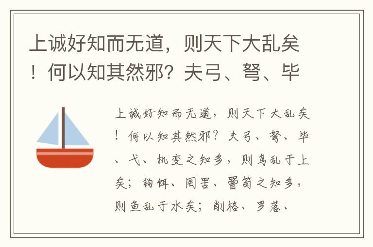 上诚好知而无道，则天下大乱矣！何以知其然邪？夫弓、弩、毕、弋、机变之知多，则鸟乱于上矣；钩饵、罔罟、罾笱之知多，则鱼乱于水矣；削格、罗落、罝罘之知多，则兽乱于泽矣；知诈渐毒、颉滑坚白、解垢同异之变多，