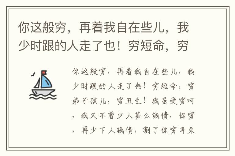 你这般穷，再着我自在些儿，我少时跟的人走了也！穷短命，穷弟子孩儿，穷丑生！我虽受穷呵，我又不曾少人甚么钱债，你穷，再少下人钱债，割了你穷耳朵，剜了你穷眼睛，把你皮也剥了！我儿也，休向嘴，晚些下锅的米也