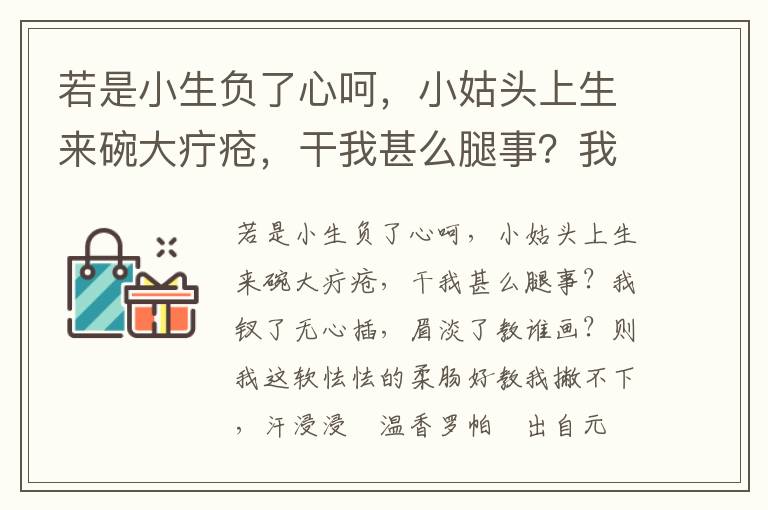 若是小生负了心呵，小姑头上生来碗大疔疮，干我甚么腿事？我钗了无心插，眉淡了教谁画？则我这软怯怯的柔肠好教我撇不下，汗浸浸揾温香罗帕